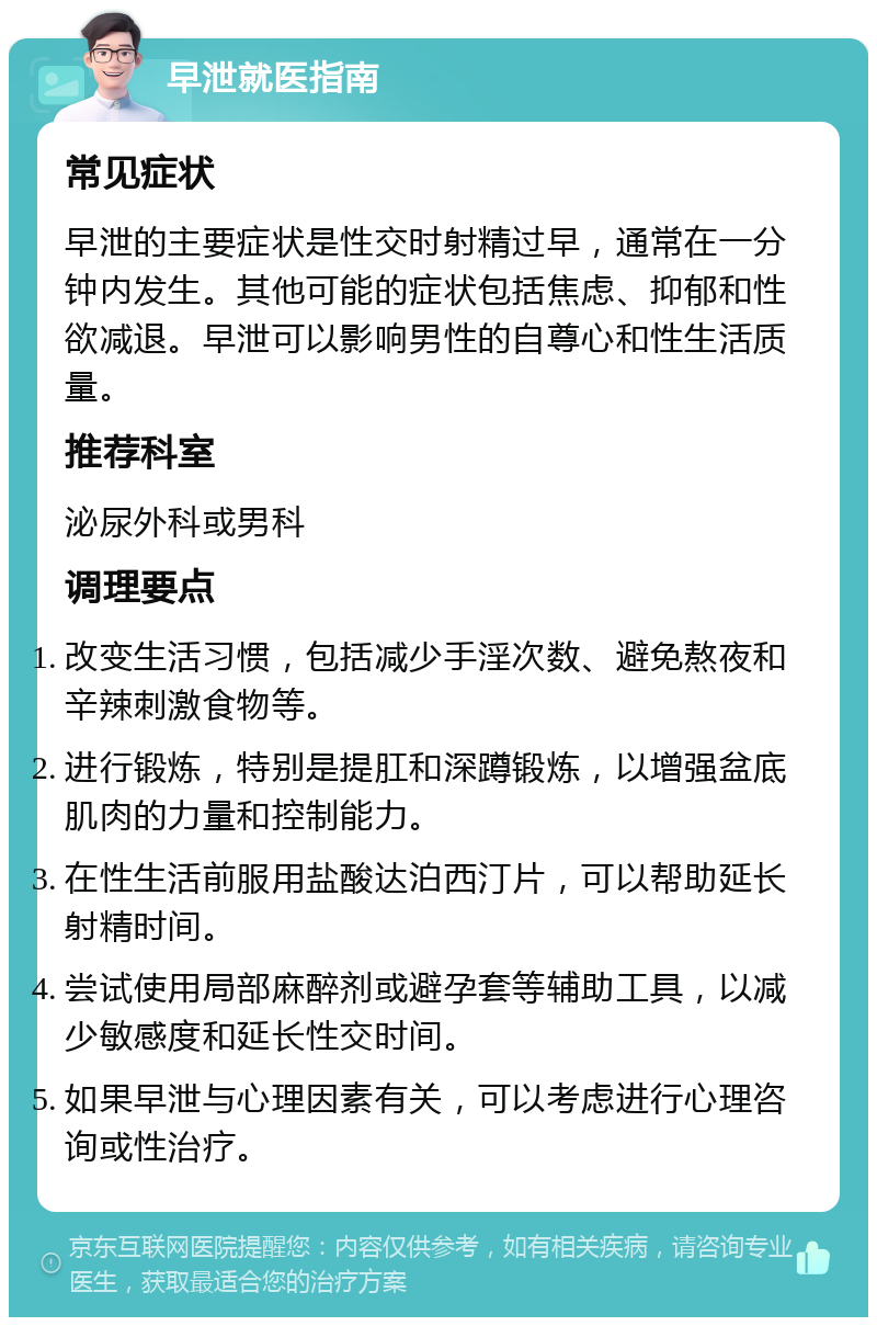 早泄就医指南 常见症状 早泄的主要症状是性交时射精过早，通常在一分钟内发生。其他可能的症状包括焦虑、抑郁和性欲减退。早泄可以影响男性的自尊心和性生活质量。 推荐科室 泌尿外科或男科 调理要点 改变生活习惯，包括减少手淫次数、避免熬夜和辛辣刺激食物等。 进行锻炼，特别是提肛和深蹲锻炼，以增强盆底肌肉的力量和控制能力。 在性生活前服用盐酸达泊西汀片，可以帮助延长射精时间。 尝试使用局部麻醉剂或避孕套等辅助工具，以减少敏感度和延长性交时间。 如果早泄与心理因素有关，可以考虑进行心理咨询或性治疗。