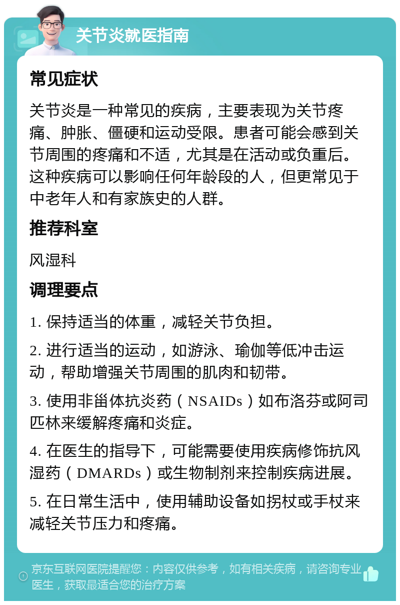 关节炎就医指南 常见症状 关节炎是一种常见的疾病，主要表现为关节疼痛、肿胀、僵硬和运动受限。患者可能会感到关节周围的疼痛和不适，尤其是在活动或负重后。这种疾病可以影响任何年龄段的人，但更常见于中老年人和有家族史的人群。 推荐科室 风湿科 调理要点 1. 保持适当的体重，减轻关节负担。 2. 进行适当的运动，如游泳、瑜伽等低冲击运动，帮助增强关节周围的肌肉和韧带。 3. 使用非甾体抗炎药（NSAIDs）如布洛芬或阿司匹林来缓解疼痛和炎症。 4. 在医生的指导下，可能需要使用疾病修饰抗风湿药（DMARDs）或生物制剂来控制疾病进展。 5. 在日常生活中，使用辅助设备如拐杖或手杖来减轻关节压力和疼痛。