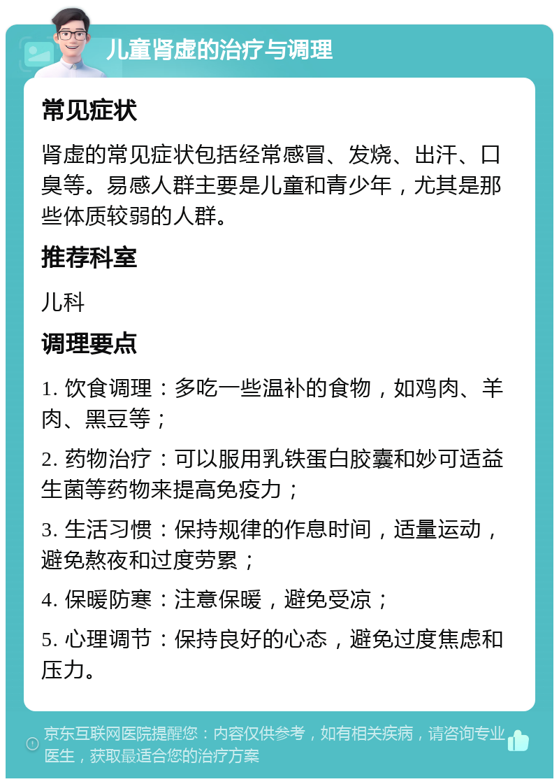 儿童肾虚的治疗与调理 常见症状 肾虚的常见症状包括经常感冒、发烧、出汗、口臭等。易感人群主要是儿童和青少年，尤其是那些体质较弱的人群。 推荐科室 儿科 调理要点 1. 饮食调理：多吃一些温补的食物，如鸡肉、羊肉、黑豆等； 2. 药物治疗：可以服用乳铁蛋白胶囊和妙可适益生菌等药物来提高免疫力； 3. 生活习惯：保持规律的作息时间，适量运动，避免熬夜和过度劳累； 4. 保暖防寒：注意保暖，避免受凉； 5. 心理调节：保持良好的心态，避免过度焦虑和压力。