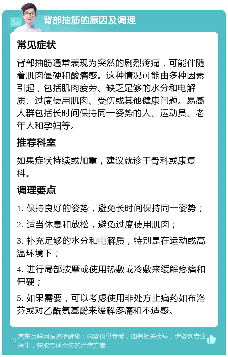 背部抽筋的原因及调理 常见症状 背部抽筋通常表现为突然的剧烈疼痛，可能伴随着肌肉僵硬和酸痛感。这种情况可能由多种因素引起，包括肌肉疲劳、缺乏足够的水分和电解质、过度使用肌肉、受伤或其他健康问题。易感人群包括长时间保持同一姿势的人、运动员、老年人和孕妇等。 推荐科室 如果症状持续或加重，建议就诊于骨科或康复科。 调理要点 1. 保持良好的姿势，避免长时间保持同一姿势； 2. 适当休息和放松，避免过度使用肌肉； 3. 补充足够的水分和电解质，特别是在运动或高温环境下； 4. 进行局部按摩或使用热敷或冷敷来缓解疼痛和僵硬； 5. 如果需要，可以考虑使用非处方止痛药如布洛芬或对乙酰氨基酚来缓解疼痛和不适感。