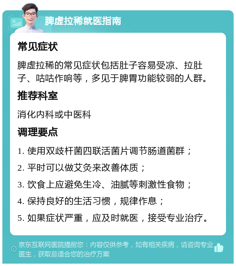 脾虚拉稀就医指南 常见症状 脾虚拉稀的常见症状包括肚子容易受凉、拉肚子、咕咕作响等，多见于脾胃功能较弱的人群。 推荐科室 消化内科或中医科 调理要点 1. 使用双歧杆菌四联活菌片调节肠道菌群； 2. 平时可以做艾灸来改善体质； 3. 饮食上应避免生冷、油腻等刺激性食物； 4. 保持良好的生活习惯，规律作息； 5. 如果症状严重，应及时就医，接受专业治疗。