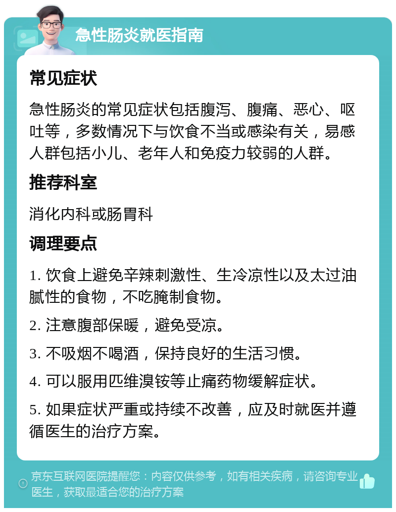 急性肠炎就医指南 常见症状 急性肠炎的常见症状包括腹泻、腹痛、恶心、呕吐等，多数情况下与饮食不当或感染有关，易感人群包括小儿、老年人和免疫力较弱的人群。 推荐科室 消化内科或肠胃科 调理要点 1. 饮食上避免辛辣刺激性、生冷凉性以及太过油腻性的食物，不吃腌制食物。 2. 注意腹部保暖，避免受凉。 3. 不吸烟不喝酒，保持良好的生活习惯。 4. 可以服用匹维溴铵等止痛药物缓解症状。 5. 如果症状严重或持续不改善，应及时就医并遵循医生的治疗方案。