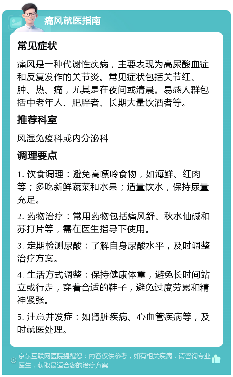 痛风就医指南 常见症状 痛风是一种代谢性疾病，主要表现为高尿酸血症和反复发作的关节炎。常见症状包括关节红、肿、热、痛，尤其是在夜间或清晨。易感人群包括中老年人、肥胖者、长期大量饮酒者等。 推荐科室 风湿免疫科或内分泌科 调理要点 1. 饮食调理：避免高嘌呤食物，如海鲜、红肉等；多吃新鲜蔬菜和水果；适量饮水，保持尿量充足。 2. 药物治疗：常用药物包括痛风舒、秋水仙碱和苏打片等，需在医生指导下使用。 3. 定期检测尿酸：了解自身尿酸水平，及时调整治疗方案。 4. 生活方式调整：保持健康体重，避免长时间站立或行走，穿着合适的鞋子，避免过度劳累和精神紧张。 5. 注意并发症：如肾脏疾病、心血管疾病等，及时就医处理。