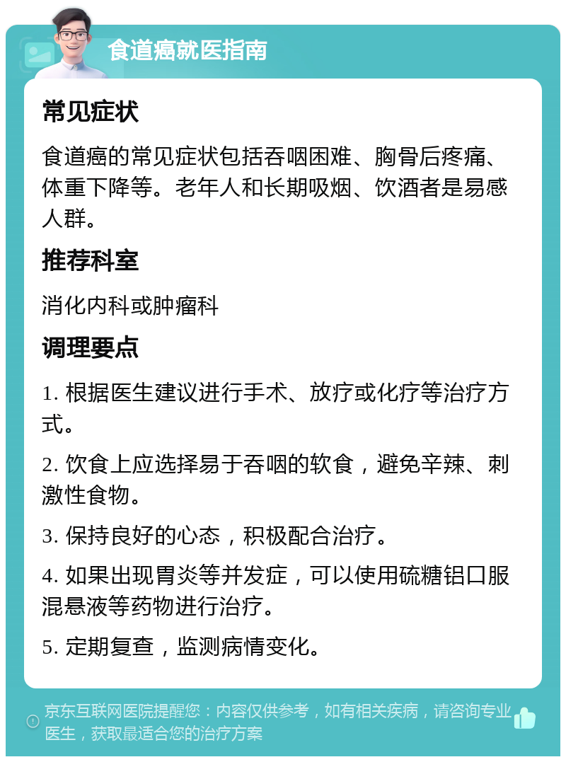 食道癌就医指南 常见症状 食道癌的常见症状包括吞咽困难、胸骨后疼痛、体重下降等。老年人和长期吸烟、饮酒者是易感人群。 推荐科室 消化内科或肿瘤科 调理要点 1. 根据医生建议进行手术、放疗或化疗等治疗方式。 2. 饮食上应选择易于吞咽的软食，避免辛辣、刺激性食物。 3. 保持良好的心态，积极配合治疗。 4. 如果出现胃炎等并发症，可以使用硫糖铝口服混悬液等药物进行治疗。 5. 定期复查，监测病情变化。