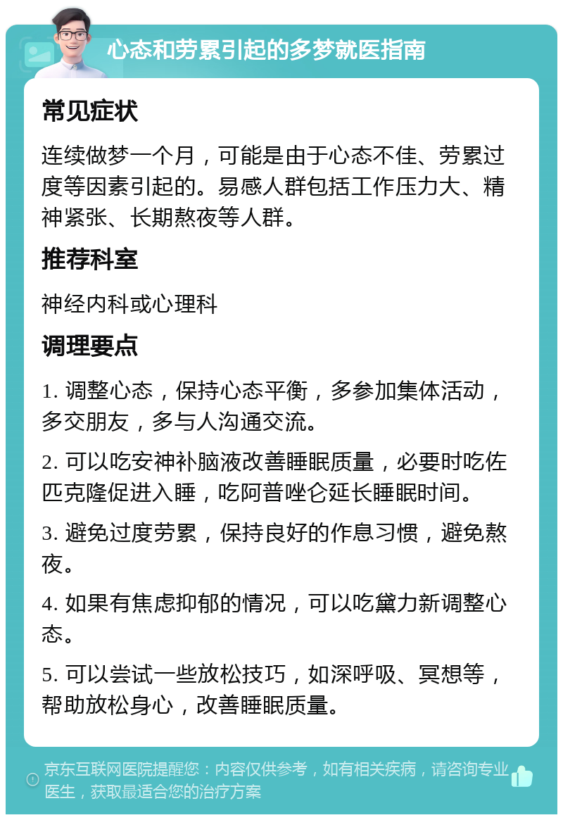 心态和劳累引起的多梦就医指南 常见症状 连续做梦一个月，可能是由于心态不佳、劳累过度等因素引起的。易感人群包括工作压力大、精神紧张、长期熬夜等人群。 推荐科室 神经内科或心理科 调理要点 1. 调整心态，保持心态平衡，多参加集体活动，多交朋友，多与人沟通交流。 2. 可以吃安神补脑液改善睡眠质量，必要时吃佐匹克隆促进入睡，吃阿普唑仑延长睡眠时间。 3. 避免过度劳累，保持良好的作息习惯，避免熬夜。 4. 如果有焦虑抑郁的情况，可以吃黛力新调整心态。 5. 可以尝试一些放松技巧，如深呼吸、冥想等，帮助放松身心，改善睡眠质量。