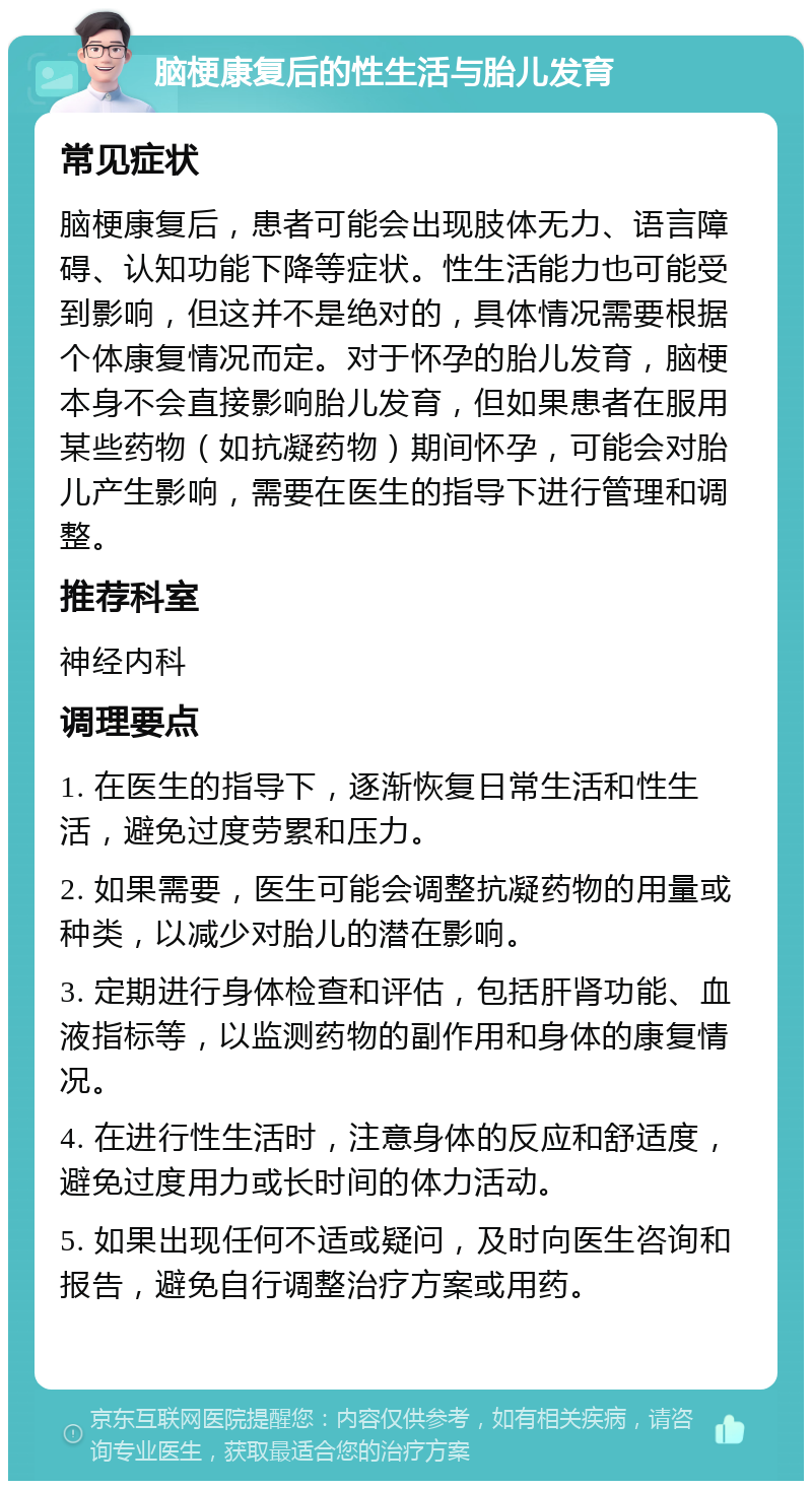 脑梗康复后的性生活与胎儿发育 常见症状 脑梗康复后，患者可能会出现肢体无力、语言障碍、认知功能下降等症状。性生活能力也可能受到影响，但这并不是绝对的，具体情况需要根据个体康复情况而定。对于怀孕的胎儿发育，脑梗本身不会直接影响胎儿发育，但如果患者在服用某些药物（如抗凝药物）期间怀孕，可能会对胎儿产生影响，需要在医生的指导下进行管理和调整。 推荐科室 神经内科 调理要点 1. 在医生的指导下，逐渐恢复日常生活和性生活，避免过度劳累和压力。 2. 如果需要，医生可能会调整抗凝药物的用量或种类，以减少对胎儿的潜在影响。 3. 定期进行身体检查和评估，包括肝肾功能、血液指标等，以监测药物的副作用和身体的康复情况。 4. 在进行性生活时，注意身体的反应和舒适度，避免过度用力或长时间的体力活动。 5. 如果出现任何不适或疑问，及时向医生咨询和报告，避免自行调整治疗方案或用药。