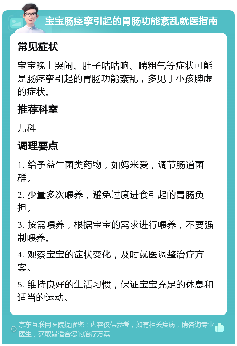 宝宝肠痉挛引起的胃肠功能紊乱就医指南 常见症状 宝宝晚上哭闹、肚子咕咕响、喘粗气等症状可能是肠痉挛引起的胃肠功能紊乱，多见于小孩脾虚的症状。 推荐科室 儿科 调理要点 1. 给予益生菌类药物，如妈米爱，调节肠道菌群。 2. 少量多次喂养，避免过度进食引起的胃肠负担。 3. 按需喂养，根据宝宝的需求进行喂养，不要强制喂养。 4. 观察宝宝的症状变化，及时就医调整治疗方案。 5. 维持良好的生活习惯，保证宝宝充足的休息和适当的运动。