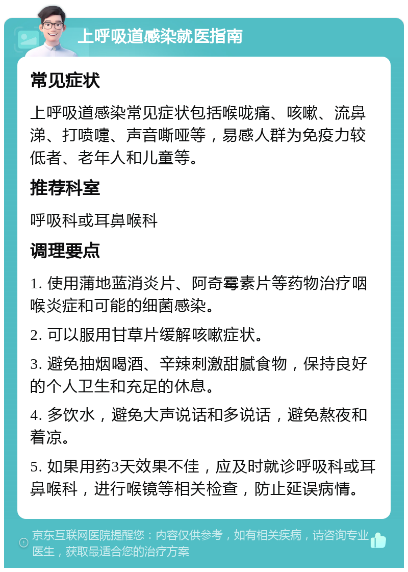 上呼吸道感染就医指南 常见症状 上呼吸道感染常见症状包括喉咙痛、咳嗽、流鼻涕、打喷嚏、声音嘶哑等，易感人群为免疫力较低者、老年人和儿童等。 推荐科室 呼吸科或耳鼻喉科 调理要点 1. 使用蒲地蓝消炎片、阿奇霉素片等药物治疗咽喉炎症和可能的细菌感染。 2. 可以服用甘草片缓解咳嗽症状。 3. 避免抽烟喝酒、辛辣刺激甜腻食物，保持良好的个人卫生和充足的休息。 4. 多饮水，避免大声说话和多说话，避免熬夜和着凉。 5. 如果用药3天效果不佳，应及时就诊呼吸科或耳鼻喉科，进行喉镜等相关检查，防止延误病情。