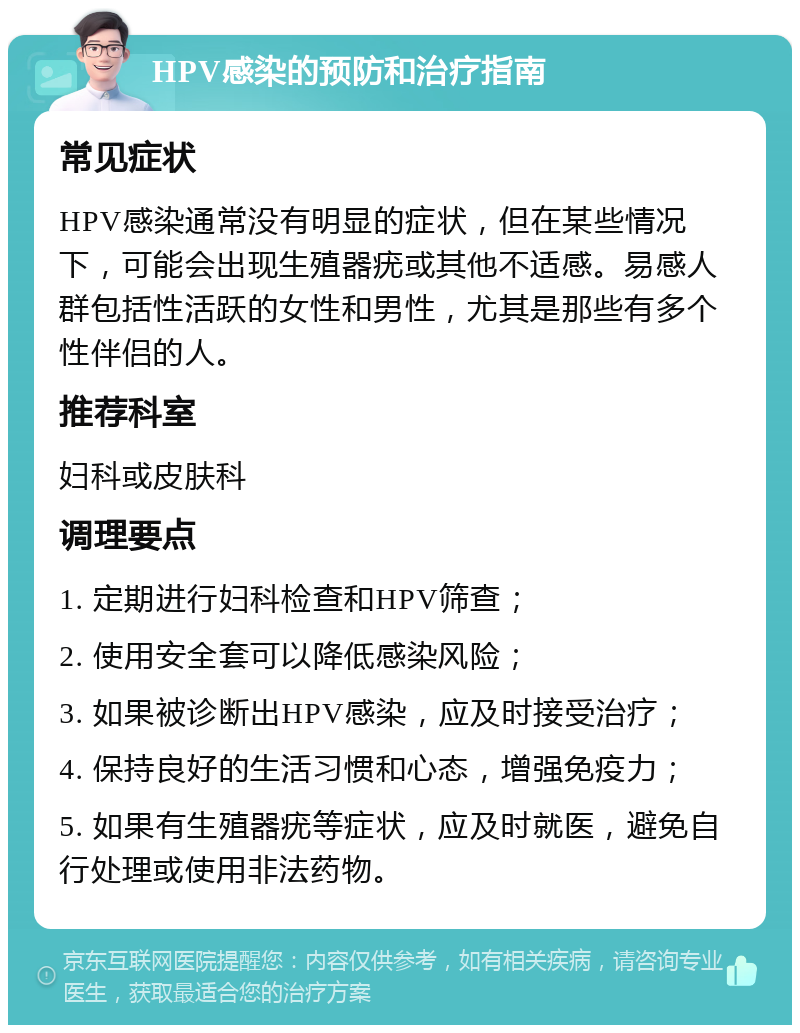 HPV感染的预防和治疗指南 常见症状 HPV感染通常没有明显的症状，但在某些情况下，可能会出现生殖器疣或其他不适感。易感人群包括性活跃的女性和男性，尤其是那些有多个性伴侣的人。 推荐科室 妇科或皮肤科 调理要点 1. 定期进行妇科检查和HPV筛查； 2. 使用安全套可以降低感染风险； 3. 如果被诊断出HPV感染，应及时接受治疗； 4. 保持良好的生活习惯和心态，增强免疫力； 5. 如果有生殖器疣等症状，应及时就医，避免自行处理或使用非法药物。