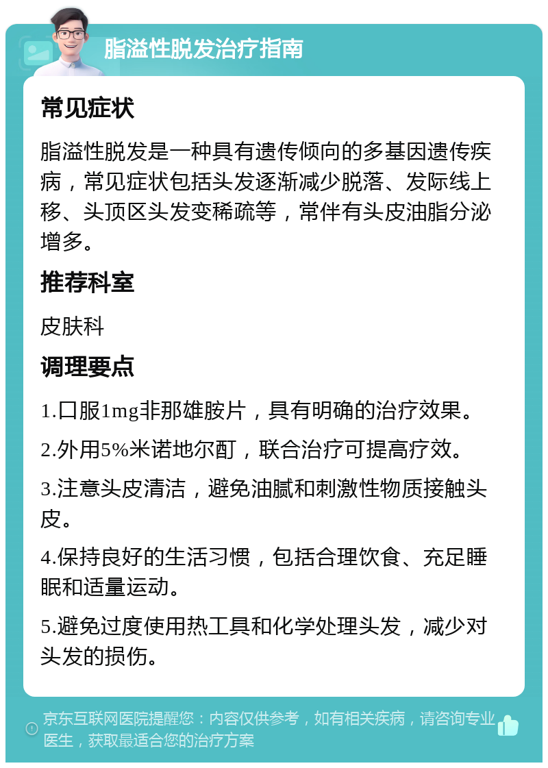 脂溢性脱发治疗指南 常见症状 脂溢性脱发是一种具有遗传倾向的多基因遗传疾病，常见症状包括头发逐渐减少脱落、发际线上移、头顶区头发变稀疏等，常伴有头皮油脂分泌增多。 推荐科室 皮肤科 调理要点 1.口服1mg非那雄胺片，具有明确的治疗效果。 2.外用5%米诺地尔酊，联合治疗可提高疗效。 3.注意头皮清洁，避免油腻和刺激性物质接触头皮。 4.保持良好的生活习惯，包括合理饮食、充足睡眠和适量运动。 5.避免过度使用热工具和化学处理头发，减少对头发的损伤。