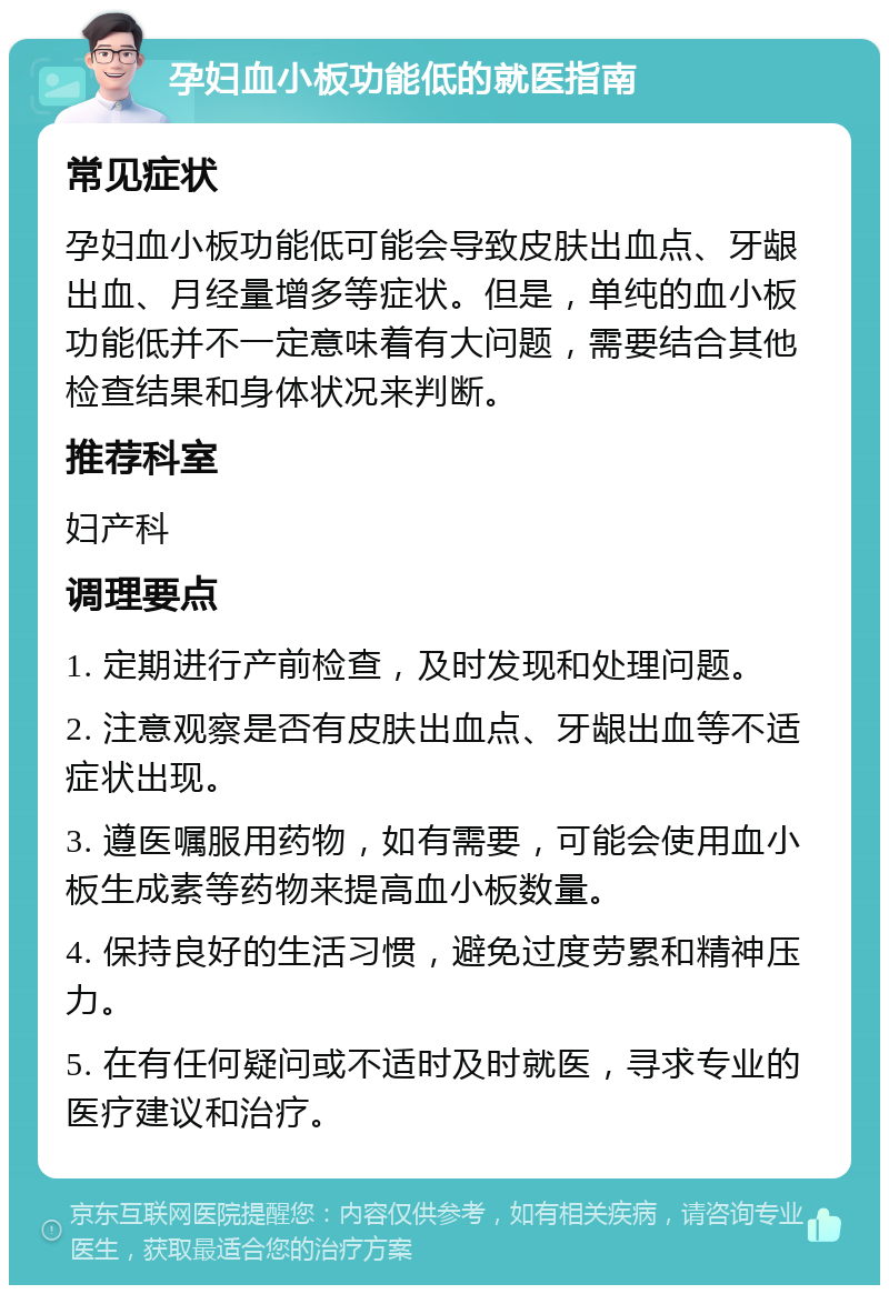 孕妇血小板功能低的就医指南 常见症状 孕妇血小板功能低可能会导致皮肤出血点、牙龈出血、月经量增多等症状。但是，单纯的血小板功能低并不一定意味着有大问题，需要结合其他检查结果和身体状况来判断。 推荐科室 妇产科 调理要点 1. 定期进行产前检查，及时发现和处理问题。 2. 注意观察是否有皮肤出血点、牙龈出血等不适症状出现。 3. 遵医嘱服用药物，如有需要，可能会使用血小板生成素等药物来提高血小板数量。 4. 保持良好的生活习惯，避免过度劳累和精神压力。 5. 在有任何疑问或不适时及时就医，寻求专业的医疗建议和治疗。