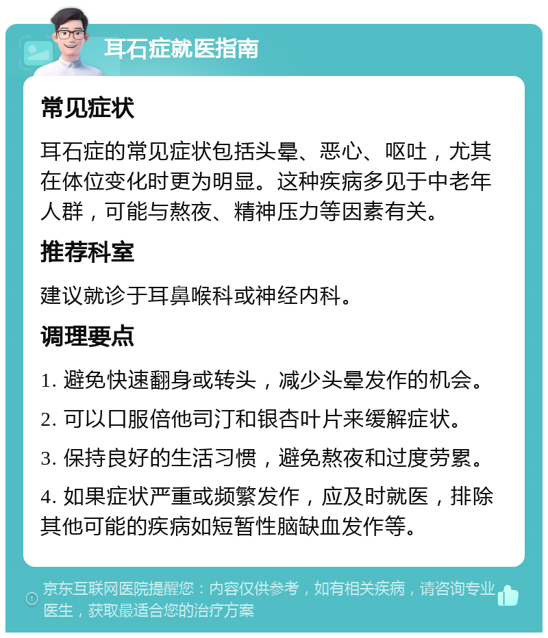 耳石症就医指南 常见症状 耳石症的常见症状包括头晕、恶心、呕吐，尤其在体位变化时更为明显。这种疾病多见于中老年人群，可能与熬夜、精神压力等因素有关。 推荐科室 建议就诊于耳鼻喉科或神经内科。 调理要点 1. 避免快速翻身或转头，减少头晕发作的机会。 2. 可以口服倍他司汀和银杏叶片来缓解症状。 3. 保持良好的生活习惯，避免熬夜和过度劳累。 4. 如果症状严重或频繁发作，应及时就医，排除其他可能的疾病如短暂性脑缺血发作等。