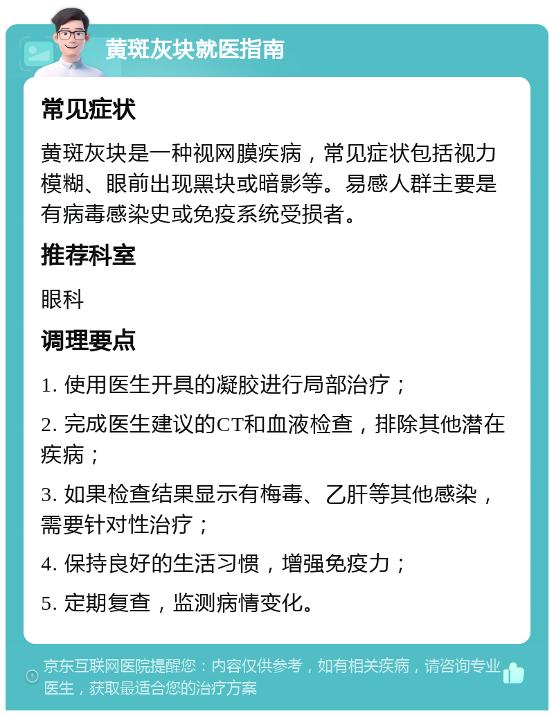 黄斑灰块就医指南 常见症状 黄斑灰块是一种视网膜疾病，常见症状包括视力模糊、眼前出现黑块或暗影等。易感人群主要是有病毒感染史或免疫系统受损者。 推荐科室 眼科 调理要点 1. 使用医生开具的凝胶进行局部治疗； 2. 完成医生建议的CT和血液检查，排除其他潜在疾病； 3. 如果检查结果显示有梅毒、乙肝等其他感染，需要针对性治疗； 4. 保持良好的生活习惯，增强免疫力； 5. 定期复查，监测病情变化。