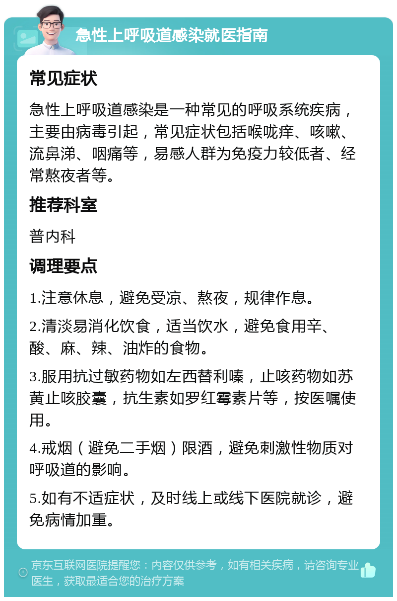 急性上呼吸道感染就医指南 常见症状 急性上呼吸道感染是一种常见的呼吸系统疾病，主要由病毒引起，常见症状包括喉咙痒、咳嗽、流鼻涕、咽痛等，易感人群为免疫力较低者、经常熬夜者等。 推荐科室 普内科 调理要点 1.注意休息，避免受凉、熬夜，规律作息。 2.清淡易消化饮食，适当饮水，避免食用辛、酸、麻、辣、油炸的食物。 3.服用抗过敏药物如左西替利嗪，止咳药物如苏黄止咳胶囊，抗生素如罗红霉素片等，按医嘱使用。 4.戒烟（避免二手烟）限酒，避免刺激性物质对呼吸道的影响。 5.如有不适症状，及时线上或线下医院就诊，避免病情加重。