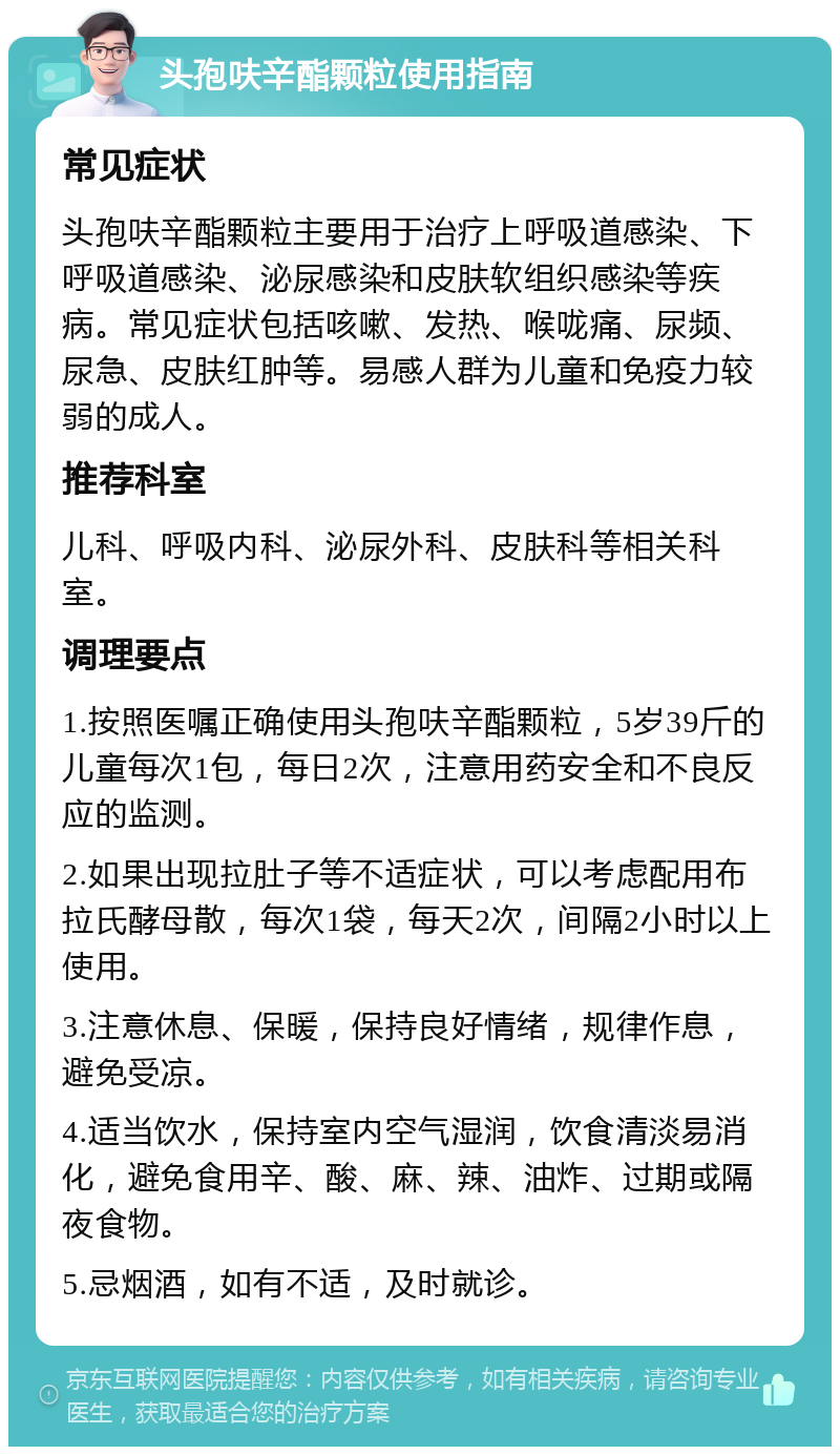 头孢呋辛酯颗粒使用指南 常见症状 头孢呋辛酯颗粒主要用于治疗上呼吸道感染、下呼吸道感染、泌尿感染和皮肤软组织感染等疾病。常见症状包括咳嗽、发热、喉咙痛、尿频、尿急、皮肤红肿等。易感人群为儿童和免疫力较弱的成人。 推荐科室 儿科、呼吸内科、泌尿外科、皮肤科等相关科室。 调理要点 1.按照医嘱正确使用头孢呋辛酯颗粒，5岁39斤的儿童每次1包，每日2次，注意用药安全和不良反应的监测。 2.如果出现拉肚子等不适症状，可以考虑配用布拉氏酵母散，每次1袋，每天2次，间隔2小时以上使用。 3.注意休息、保暖，保持良好情绪，规律作息，避免受凉。 4.适当饮水，保持室内空气湿润，饮食清淡易消化，避免食用辛、酸、麻、辣、油炸、过期或隔夜食物。 5.忌烟酒，如有不适，及时就诊。