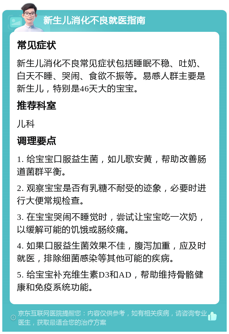 新生儿消化不良就医指南 常见症状 新生儿消化不良常见症状包括睡眠不稳、吐奶、白天不睡、哭闹、食欲不振等。易感人群主要是新生儿，特别是46天大的宝宝。 推荐科室 儿科 调理要点 1. 给宝宝口服益生菌，如儿歌安黄，帮助改善肠道菌群平衡。 2. 观察宝宝是否有乳糖不耐受的迹象，必要时进行大便常规检查。 3. 在宝宝哭闹不睡觉时，尝试让宝宝吃一次奶，以缓解可能的饥饿或肠绞痛。 4. 如果口服益生菌效果不佳，腹泻加重，应及时就医，排除细菌感染等其他可能的疾病。 5. 给宝宝补充维生素D3和AD，帮助维持骨骼健康和免疫系统功能。