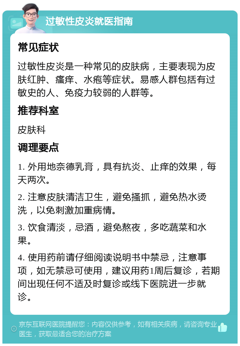 过敏性皮炎就医指南 常见症状 过敏性皮炎是一种常见的皮肤病，主要表现为皮肤红肿、瘙痒、水疱等症状。易感人群包括有过敏史的人、免疫力较弱的人群等。 推荐科室 皮肤科 调理要点 1. 外用地奈德乳膏，具有抗炎、止痒的效果，每天两次。 2. 注意皮肤清洁卫生，避免搔抓，避免热水烫洗，以免刺激加重病情。 3. 饮食清淡，忌酒，避免熬夜，多吃蔬菜和水果。 4. 使用药前请仔细阅读说明书中禁忌，注意事项，如无禁忌可使用，建议用药1周后复诊，若期间出现任何不适及时复诊或线下医院进一步就诊。