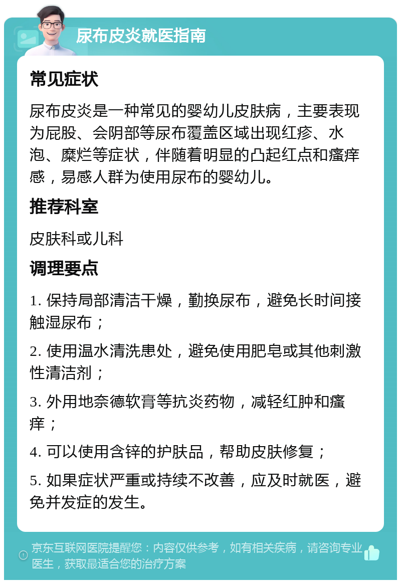 尿布皮炎就医指南 常见症状 尿布皮炎是一种常见的婴幼儿皮肤病，主要表现为屁股、会阴部等尿布覆盖区域出现红疹、水泡、糜烂等症状，伴随着明显的凸起红点和瘙痒感，易感人群为使用尿布的婴幼儿。 推荐科室 皮肤科或儿科 调理要点 1. 保持局部清洁干燥，勤换尿布，避免长时间接触湿尿布； 2. 使用温水清洗患处，避免使用肥皂或其他刺激性清洁剂； 3. 外用地奈德软膏等抗炎药物，减轻红肿和瘙痒； 4. 可以使用含锌的护肤品，帮助皮肤修复； 5. 如果症状严重或持续不改善，应及时就医，避免并发症的发生。