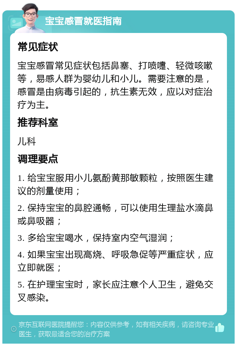 宝宝感冒就医指南 常见症状 宝宝感冒常见症状包括鼻塞、打喷嚏、轻微咳嗽等，易感人群为婴幼儿和小儿。需要注意的是，感冒是由病毒引起的，抗生素无效，应以对症治疗为主。 推荐科室 儿科 调理要点 1. 给宝宝服用小儿氨酚黄那敏颗粒，按照医生建议的剂量使用； 2. 保持宝宝的鼻腔通畅，可以使用生理盐水滴鼻或鼻吸器； 3. 多给宝宝喝水，保持室内空气湿润； 4. 如果宝宝出现高烧、呼吸急促等严重症状，应立即就医； 5. 在护理宝宝时，家长应注意个人卫生，避免交叉感染。