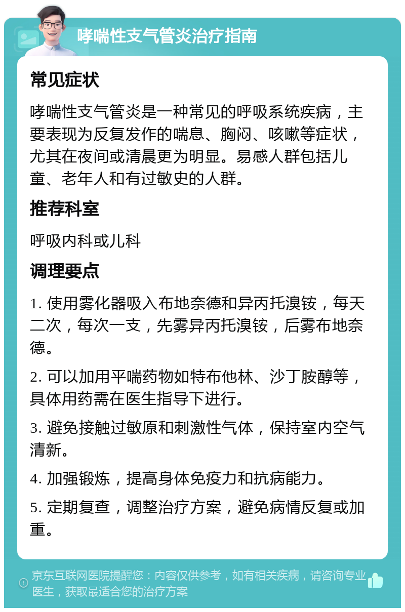 哮喘性支气管炎治疗指南 常见症状 哮喘性支气管炎是一种常见的呼吸系统疾病，主要表现为反复发作的喘息、胸闷、咳嗽等症状，尤其在夜间或清晨更为明显。易感人群包括儿童、老年人和有过敏史的人群。 推荐科室 呼吸内科或儿科 调理要点 1. 使用雾化器吸入布地奈德和异丙托溴铵，每天二次，每次一支，先雾异丙托溴铵，后雾布地奈德。 2. 可以加用平喘药物如特布他林、沙丁胺醇等，具体用药需在医生指导下进行。 3. 避免接触过敏原和刺激性气体，保持室内空气清新。 4. 加强锻炼，提高身体免疫力和抗病能力。 5. 定期复查，调整治疗方案，避免病情反复或加重。