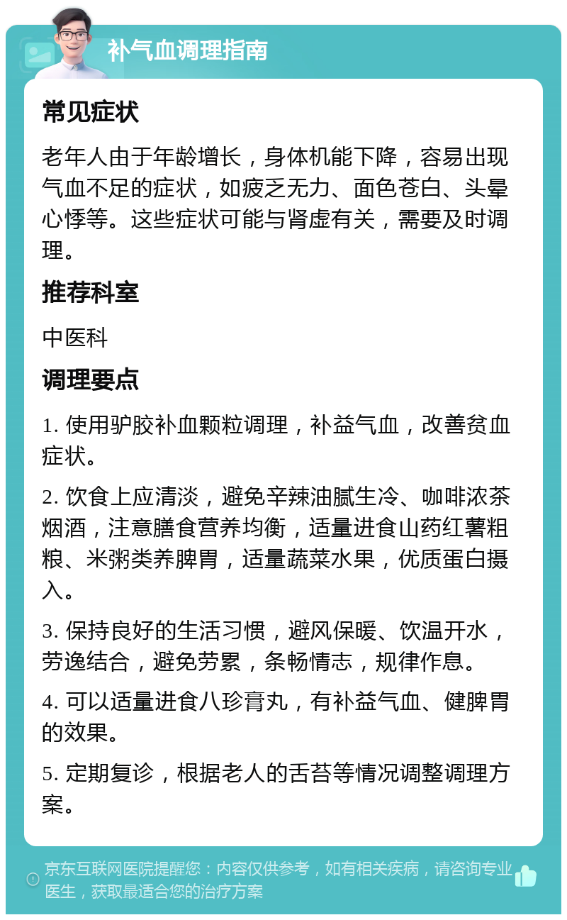 补气血调理指南 常见症状 老年人由于年龄增长，身体机能下降，容易出现气血不足的症状，如疲乏无力、面色苍白、头晕心悸等。这些症状可能与肾虚有关，需要及时调理。 推荐科室 中医科 调理要点 1. 使用驴胶补血颗粒调理，补益气血，改善贫血症状。 2. 饮食上应清淡，避免辛辣油腻生冷、咖啡浓茶烟酒，注意膳食营养均衡，适量进食山药红薯粗粮、米粥类养脾胃，适量蔬菜水果，优质蛋白摄入。 3. 保持良好的生活习惯，避风保暖、饮温开水，劳逸结合，避免劳累，条畅情志，规律作息。 4. 可以适量进食八珍膏丸，有补益气血、健脾胃的效果。 5. 定期复诊，根据老人的舌苔等情况调整调理方案。