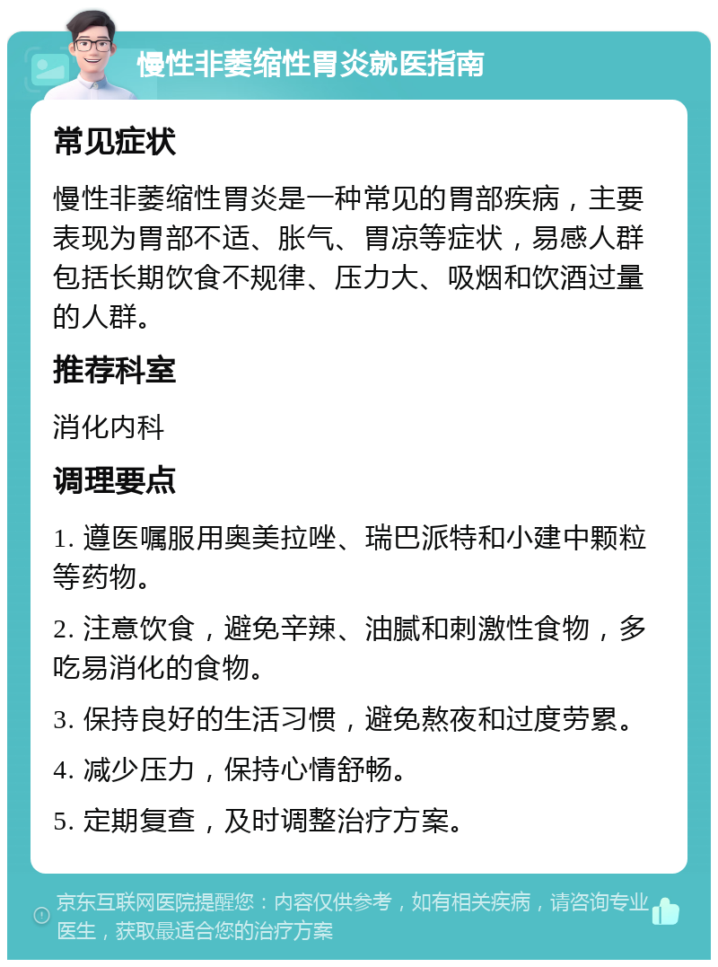 慢性非萎缩性胃炎就医指南 常见症状 慢性非萎缩性胃炎是一种常见的胃部疾病，主要表现为胃部不适、胀气、胃凉等症状，易感人群包括长期饮食不规律、压力大、吸烟和饮酒过量的人群。 推荐科室 消化内科 调理要点 1. 遵医嘱服用奥美拉唑、瑞巴派特和小建中颗粒等药物。 2. 注意饮食，避免辛辣、油腻和刺激性食物，多吃易消化的食物。 3. 保持良好的生活习惯，避免熬夜和过度劳累。 4. 减少压力，保持心情舒畅。 5. 定期复查，及时调整治疗方案。