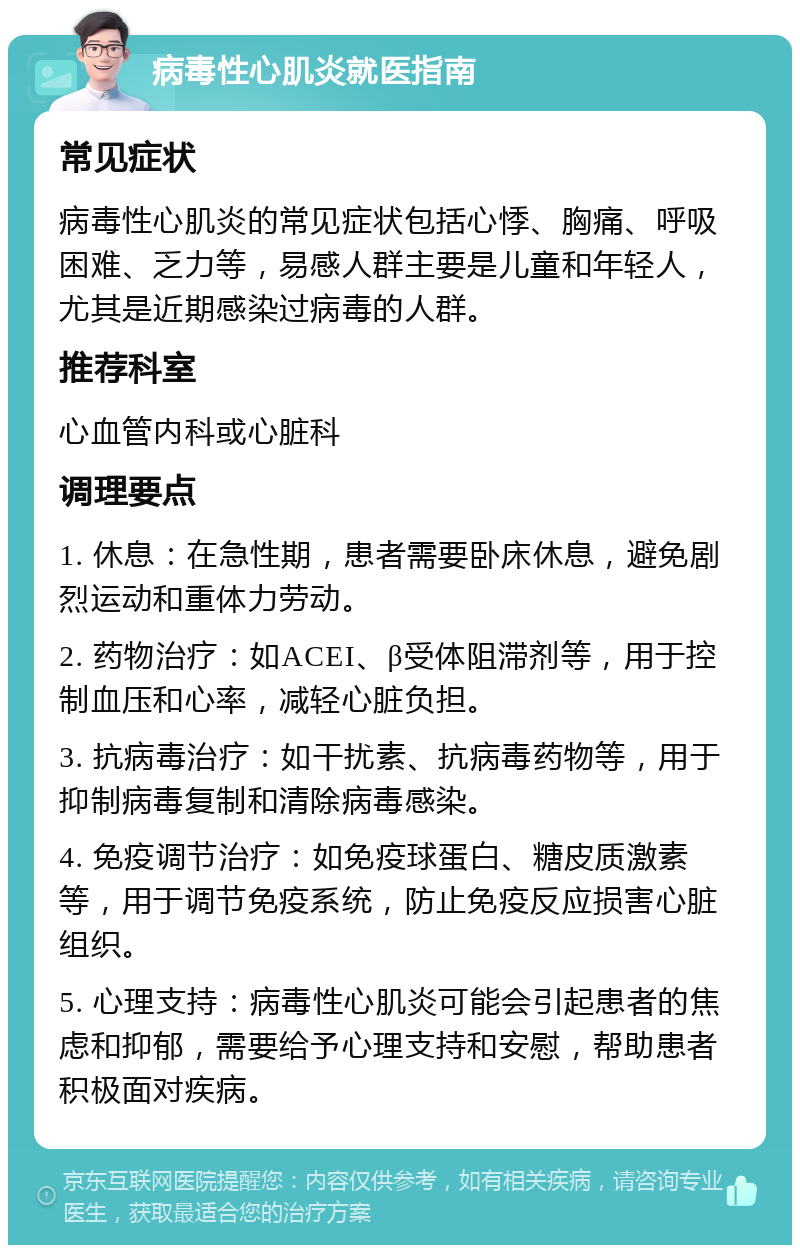 病毒性心肌炎就医指南 常见症状 病毒性心肌炎的常见症状包括心悸、胸痛、呼吸困难、乏力等，易感人群主要是儿童和年轻人，尤其是近期感染过病毒的人群。 推荐科室 心血管内科或心脏科 调理要点 1. 休息：在急性期，患者需要卧床休息，避免剧烈运动和重体力劳动。 2. 药物治疗：如ACEI、β受体阻滞剂等，用于控制血压和心率，减轻心脏负担。 3. 抗病毒治疗：如干扰素、抗病毒药物等，用于抑制病毒复制和清除病毒感染。 4. 免疫调节治疗：如免疫球蛋白、糖皮质激素等，用于调节免疫系统，防止免疫反应损害心脏组织。 5. 心理支持：病毒性心肌炎可能会引起患者的焦虑和抑郁，需要给予心理支持和安慰，帮助患者积极面对疾病。