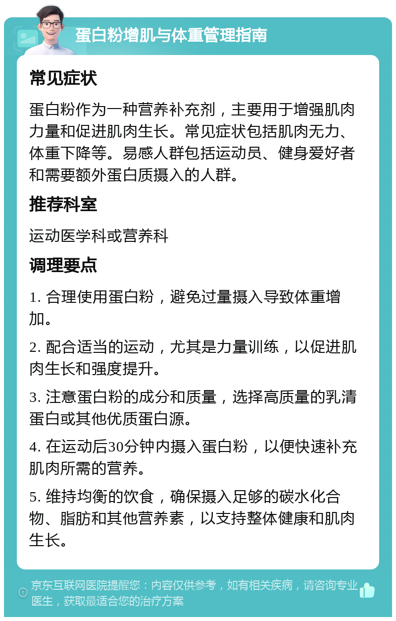 蛋白粉增肌与体重管理指南 常见症状 蛋白粉作为一种营养补充剂，主要用于增强肌肉力量和促进肌肉生长。常见症状包括肌肉无力、体重下降等。易感人群包括运动员、健身爱好者和需要额外蛋白质摄入的人群。 推荐科室 运动医学科或营养科 调理要点 1. 合理使用蛋白粉，避免过量摄入导致体重增加。 2. 配合适当的运动，尤其是力量训练，以促进肌肉生长和强度提升。 3. 注意蛋白粉的成分和质量，选择高质量的乳清蛋白或其他优质蛋白源。 4. 在运动后30分钟内摄入蛋白粉，以便快速补充肌肉所需的营养。 5. 维持均衡的饮食，确保摄入足够的碳水化合物、脂肪和其他营养素，以支持整体健康和肌肉生长。