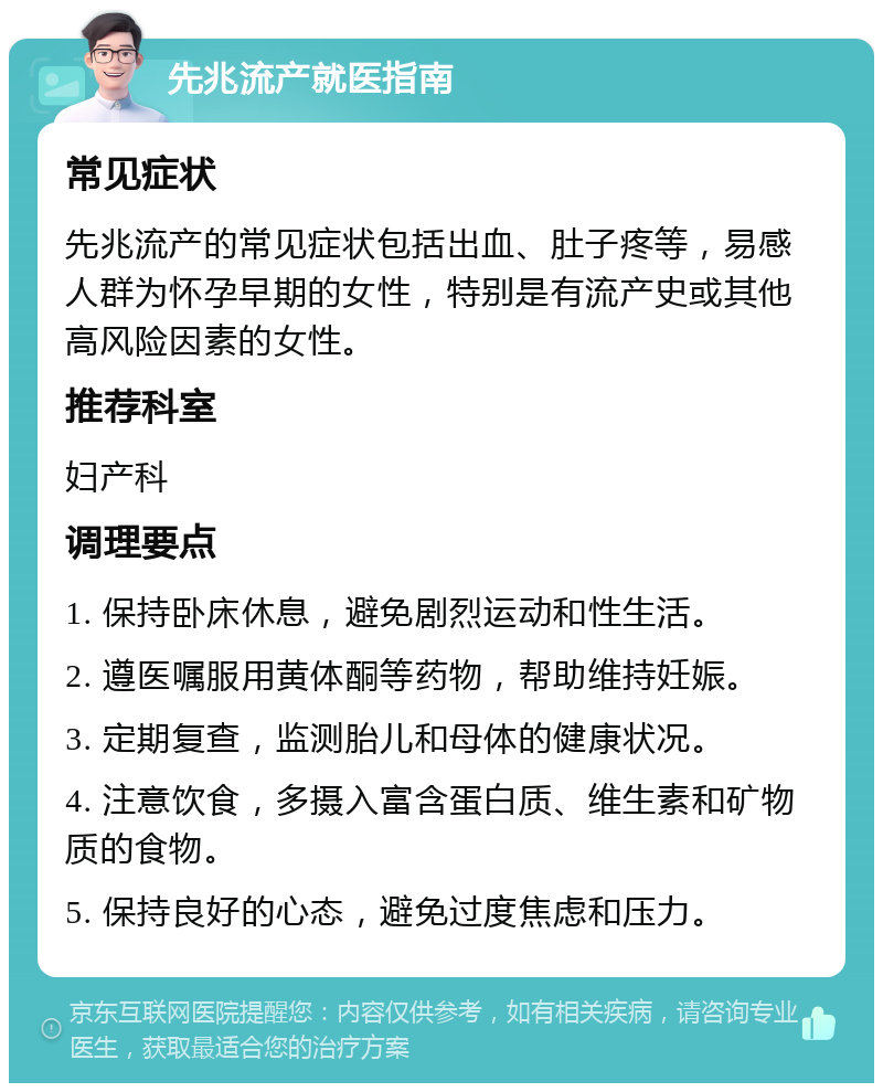 先兆流产就医指南 常见症状 先兆流产的常见症状包括出血、肚子疼等，易感人群为怀孕早期的女性，特别是有流产史或其他高风险因素的女性。 推荐科室 妇产科 调理要点 1. 保持卧床休息，避免剧烈运动和性生活。 2. 遵医嘱服用黄体酮等药物，帮助维持妊娠。 3. 定期复查，监测胎儿和母体的健康状况。 4. 注意饮食，多摄入富含蛋白质、维生素和矿物质的食物。 5. 保持良好的心态，避免过度焦虑和压力。