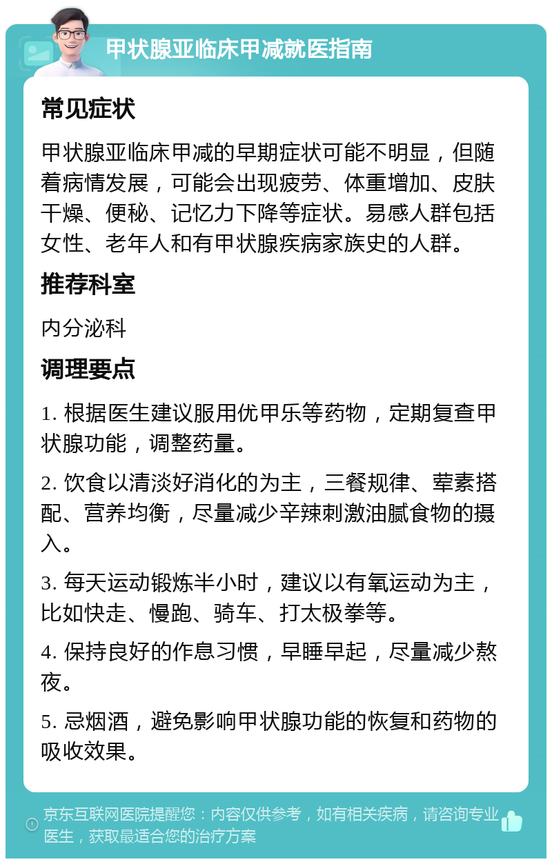 甲状腺亚临床甲减就医指南 常见症状 甲状腺亚临床甲减的早期症状可能不明显，但随着病情发展，可能会出现疲劳、体重增加、皮肤干燥、便秘、记忆力下降等症状。易感人群包括女性、老年人和有甲状腺疾病家族史的人群。 推荐科室 内分泌科 调理要点 1. 根据医生建议服用优甲乐等药物，定期复查甲状腺功能，调整药量。 2. 饮食以清淡好消化的为主，三餐规律、荤素搭配、营养均衡，尽量减少辛辣刺激油腻食物的摄入。 3. 每天运动锻炼半小时，建议以有氧运动为主，比如快走、慢跑、骑车、打太极拳等。 4. 保持良好的作息习惯，早睡早起，尽量减少熬夜。 5. 忌烟酒，避免影响甲状腺功能的恢复和药物的吸收效果。