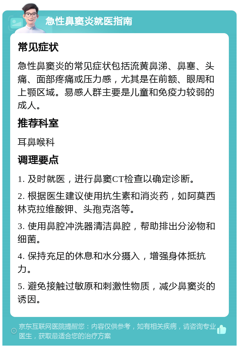 急性鼻窦炎就医指南 常见症状 急性鼻窦炎的常见症状包括流黄鼻涕、鼻塞、头痛、面部疼痛或压力感，尤其是在前额、眼周和上颚区域。易感人群主要是儿童和免疫力较弱的成人。 推荐科室 耳鼻喉科 调理要点 1. 及时就医，进行鼻窦CT检查以确定诊断。 2. 根据医生建议使用抗生素和消炎药，如阿莫西林克拉维酸钾、头孢克洛等。 3. 使用鼻腔冲洗器清洁鼻腔，帮助排出分泌物和细菌。 4. 保持充足的休息和水分摄入，增强身体抵抗力。 5. 避免接触过敏原和刺激性物质，减少鼻窦炎的诱因。