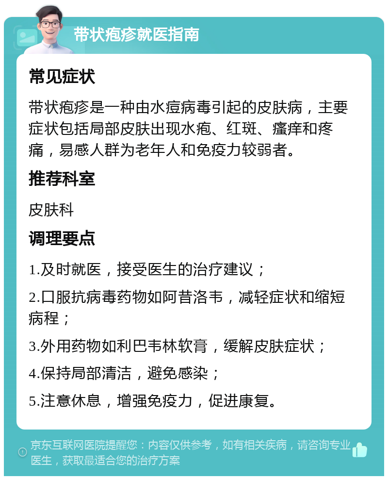 带状疱疹就医指南 常见症状 带状疱疹是一种由水痘病毒引起的皮肤病，主要症状包括局部皮肤出现水疱、红斑、瘙痒和疼痛，易感人群为老年人和免疫力较弱者。 推荐科室 皮肤科 调理要点 1.及时就医，接受医生的治疗建议； 2.口服抗病毒药物如阿昔洛韦，减轻症状和缩短病程； 3.外用药物如利巴韦林软膏，缓解皮肤症状； 4.保持局部清洁，避免感染； 5.注意休息，增强免疫力，促进康复。