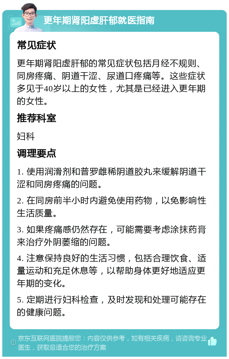 更年期肾阳虚肝郁就医指南 常见症状 更年期肾阳虚肝郁的常见症状包括月经不规则、同房疼痛、阴道干涩、尿道口疼痛等。这些症状多见于40岁以上的女性，尤其是已经进入更年期的女性。 推荐科室 妇科 调理要点 1. 使用润滑剂和普罗雌稀阴道胶丸来缓解阴道干涩和同房疼痛的问题。 2. 在同房前半小时内避免使用药物，以免影响性生活质量。 3. 如果疼痛感仍然存在，可能需要考虑涂抹药膏来治疗外阴萎缩的问题。 4. 注意保持良好的生活习惯，包括合理饮食、适量运动和充足休息等，以帮助身体更好地适应更年期的变化。 5. 定期进行妇科检查，及时发现和处理可能存在的健康问题。