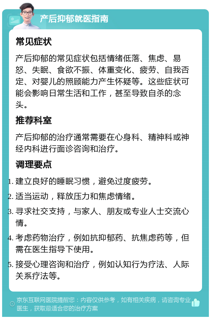 产后抑郁就医指南 常见症状 产后抑郁的常见症状包括情绪低落、焦虑、易怒、失眠、食欲不振、体重变化、疲劳、自我否定、对婴儿的照顾能力产生怀疑等。这些症状可能会影响日常生活和工作，甚至导致自杀的念头。 推荐科室 产后抑郁的治疗通常需要在心身科、精神科或神经内科进行面诊咨询和治疗。 调理要点 建立良好的睡眠习惯，避免过度疲劳。 适当运动，释放压力和焦虑情绪。 寻求社交支持，与家人、朋友或专业人士交流心情。 考虑药物治疗，例如抗抑郁药、抗焦虑药等，但需在医生指导下使用。 接受心理咨询和治疗，例如认知行为疗法、人际关系疗法等。