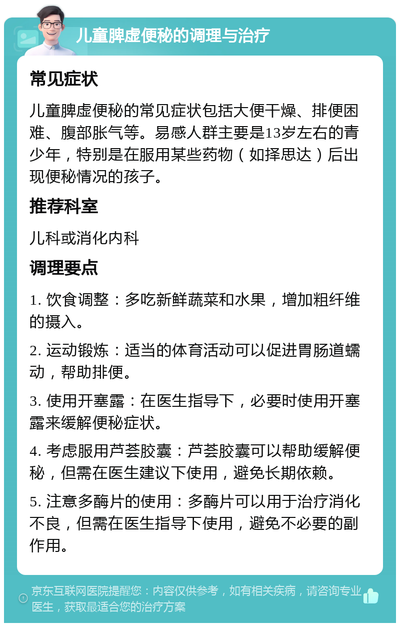 儿童脾虚便秘的调理与治疗 常见症状 儿童脾虚便秘的常见症状包括大便干燥、排便困难、腹部胀气等。易感人群主要是13岁左右的青少年，特别是在服用某些药物（如择思达）后出现便秘情况的孩子。 推荐科室 儿科或消化内科 调理要点 1. 饮食调整：多吃新鲜蔬菜和水果，增加粗纤维的摄入。 2. 运动锻炼：适当的体育活动可以促进胃肠道蠕动，帮助排便。 3. 使用开塞露：在医生指导下，必要时使用开塞露来缓解便秘症状。 4. 考虑服用芦荟胶囊：芦荟胶囊可以帮助缓解便秘，但需在医生建议下使用，避免长期依赖。 5. 注意多酶片的使用：多酶片可以用于治疗消化不良，但需在医生指导下使用，避免不必要的副作用。