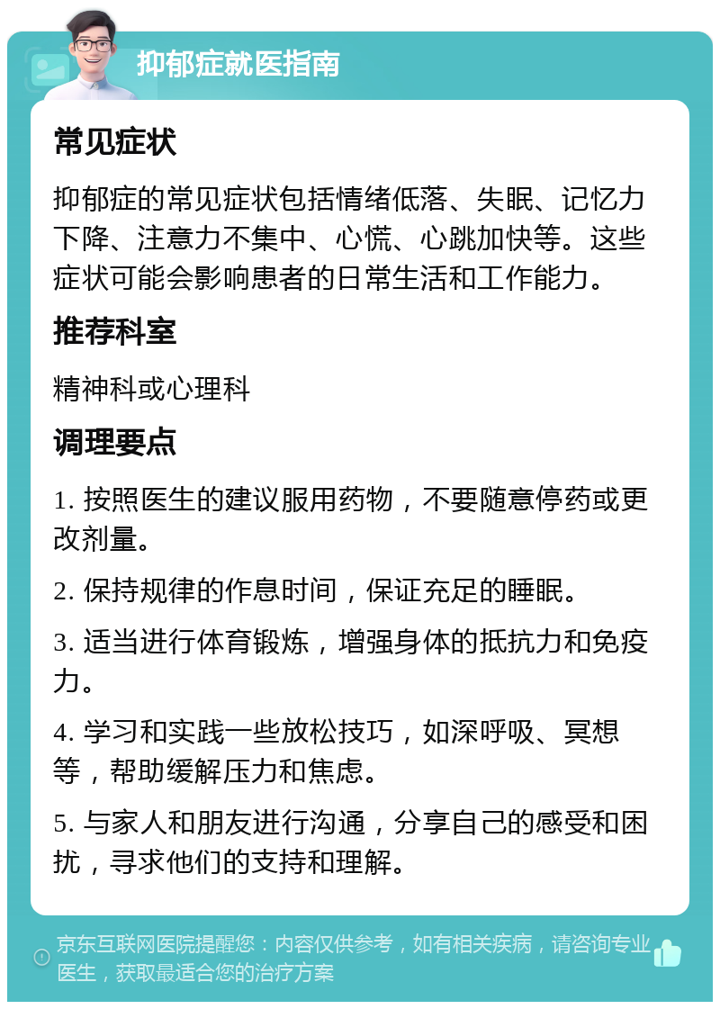 抑郁症就医指南 常见症状 抑郁症的常见症状包括情绪低落、失眠、记忆力下降、注意力不集中、心慌、心跳加快等。这些症状可能会影响患者的日常生活和工作能力。 推荐科室 精神科或心理科 调理要点 1. 按照医生的建议服用药物，不要随意停药或更改剂量。 2. 保持规律的作息时间，保证充足的睡眠。 3. 适当进行体育锻炼，增强身体的抵抗力和免疫力。 4. 学习和实践一些放松技巧，如深呼吸、冥想等，帮助缓解压力和焦虑。 5. 与家人和朋友进行沟通，分享自己的感受和困扰，寻求他们的支持和理解。