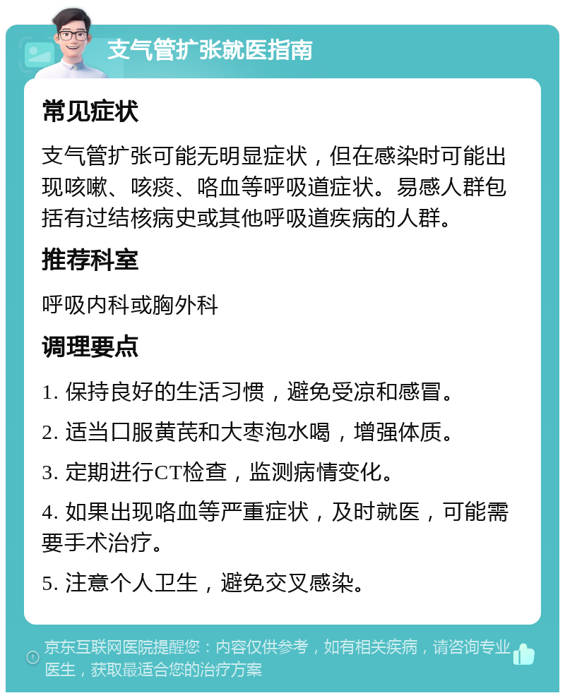 支气管扩张就医指南 常见症状 支气管扩张可能无明显症状，但在感染时可能出现咳嗽、咳痰、咯血等呼吸道症状。易感人群包括有过结核病史或其他呼吸道疾病的人群。 推荐科室 呼吸内科或胸外科 调理要点 1. 保持良好的生活习惯，避免受凉和感冒。 2. 适当口服黄芪和大枣泡水喝，增强体质。 3. 定期进行CT检查，监测病情变化。 4. 如果出现咯血等严重症状，及时就医，可能需要手术治疗。 5. 注意个人卫生，避免交叉感染。