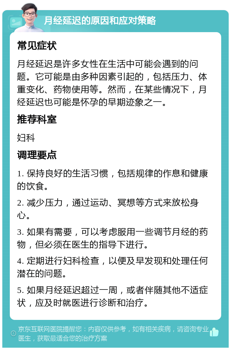 月经延迟的原因和应对策略 常见症状 月经延迟是许多女性在生活中可能会遇到的问题。它可能是由多种因素引起的，包括压力、体重变化、药物使用等。然而，在某些情况下，月经延迟也可能是怀孕的早期迹象之一。 推荐科室 妇科 调理要点 1. 保持良好的生活习惯，包括规律的作息和健康的饮食。 2. 减少压力，通过运动、冥想等方式来放松身心。 3. 如果有需要，可以考虑服用一些调节月经的药物，但必须在医生的指导下进行。 4. 定期进行妇科检查，以便及早发现和处理任何潜在的问题。 5. 如果月经延迟超过一周，或者伴随其他不适症状，应及时就医进行诊断和治疗。