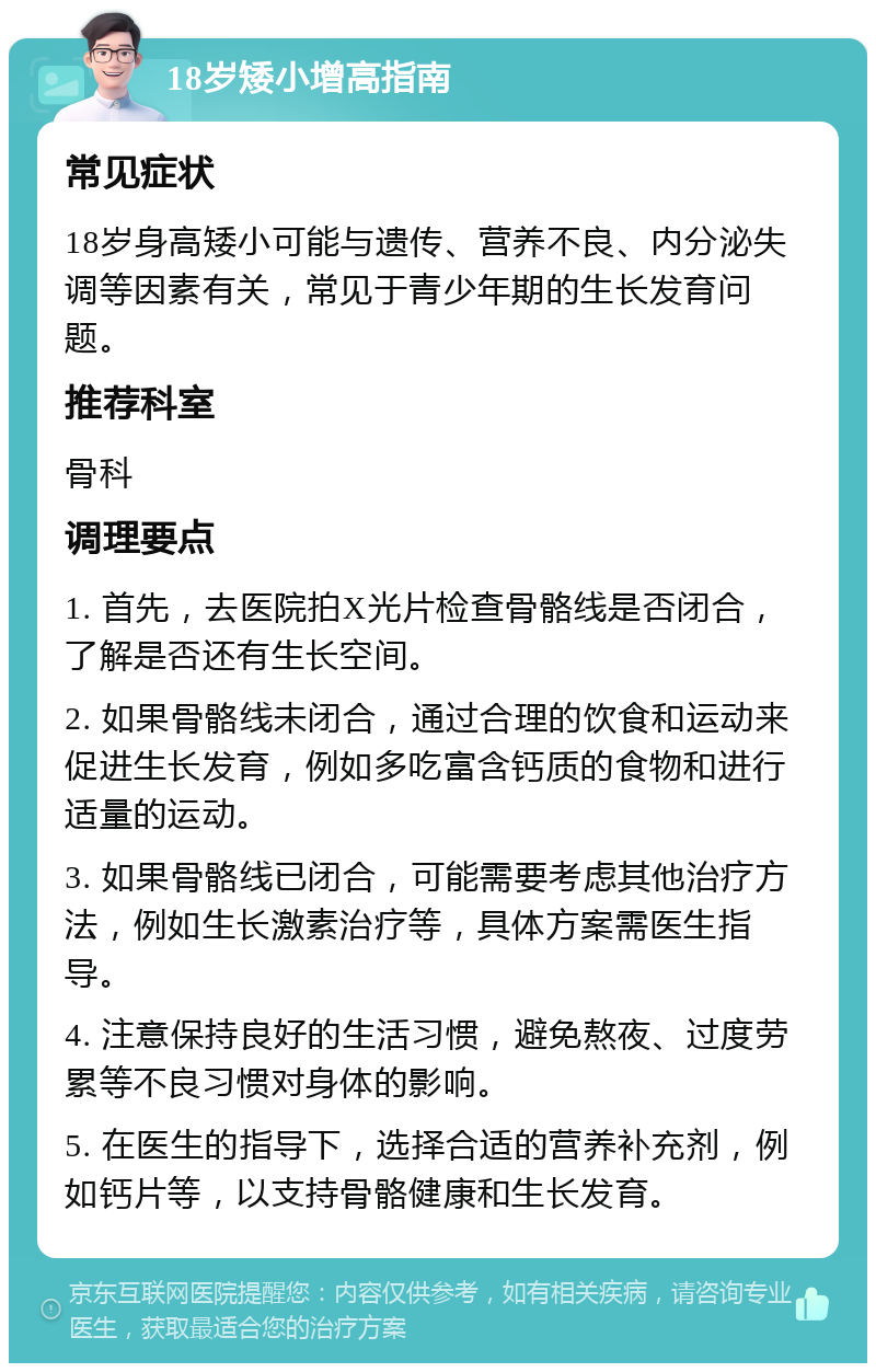 18岁矮小增高指南 常见症状 18岁身高矮小可能与遗传、营养不良、内分泌失调等因素有关，常见于青少年期的生长发育问题。 推荐科室 骨科 调理要点 1. 首先，去医院拍X光片检查骨骼线是否闭合，了解是否还有生长空间。 2. 如果骨骼线未闭合，通过合理的饮食和运动来促进生长发育，例如多吃富含钙质的食物和进行适量的运动。 3. 如果骨骼线已闭合，可能需要考虑其他治疗方法，例如生长激素治疗等，具体方案需医生指导。 4. 注意保持良好的生活习惯，避免熬夜、过度劳累等不良习惯对身体的影响。 5. 在医生的指导下，选择合适的营养补充剂，例如钙片等，以支持骨骼健康和生长发育。