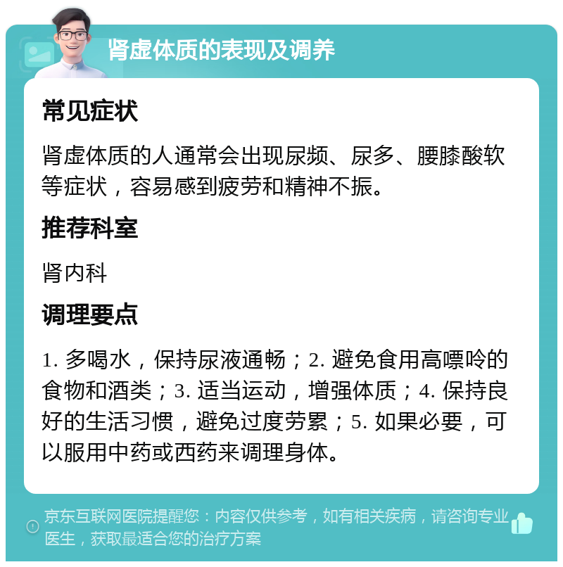 肾虚体质的表现及调养 常见症状 肾虚体质的人通常会出现尿频、尿多、腰膝酸软等症状，容易感到疲劳和精神不振。 推荐科室 肾内科 调理要点 1. 多喝水，保持尿液通畅；2. 避免食用高嘌呤的食物和酒类；3. 适当运动，增强体质；4. 保持良好的生活习惯，避免过度劳累；5. 如果必要，可以服用中药或西药来调理身体。