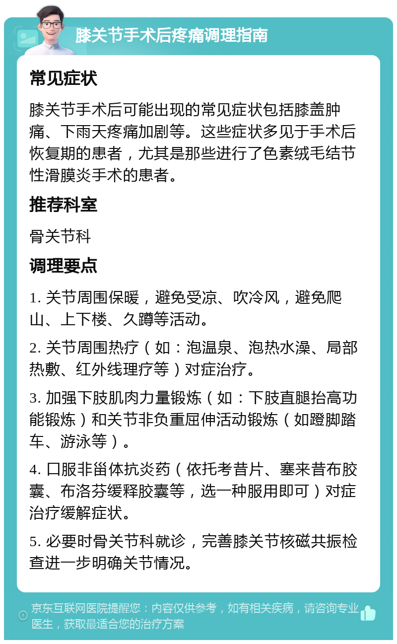 膝关节手术后疼痛调理指南 常见症状 膝关节手术后可能出现的常见症状包括膝盖肿痛、下雨天疼痛加剧等。这些症状多见于手术后恢复期的患者，尤其是那些进行了色素绒毛结节性滑膜炎手术的患者。 推荐科室 骨关节科 调理要点 1. 关节周围保暖，避免受凉、吹冷风，避免爬山、上下楼、久蹲等活动。 2. 关节周围热疗（如：泡温泉、泡热水澡、局部热敷、红外线理疗等）对症治疗。 3. 加强下肢肌肉力量锻炼（如：下肢直腿抬高功能锻炼）和关节非负重屈伸活动锻炼（如蹬脚踏车、游泳等）。 4. 口服非甾体抗炎药（依托考昔片、塞来昔布胶囊、布洛芬缓释胶囊等，选一种服用即可）对症治疗缓解症状。 5. 必要时骨关节科就诊，完善膝关节核磁共振检查进一步明确关节情况。