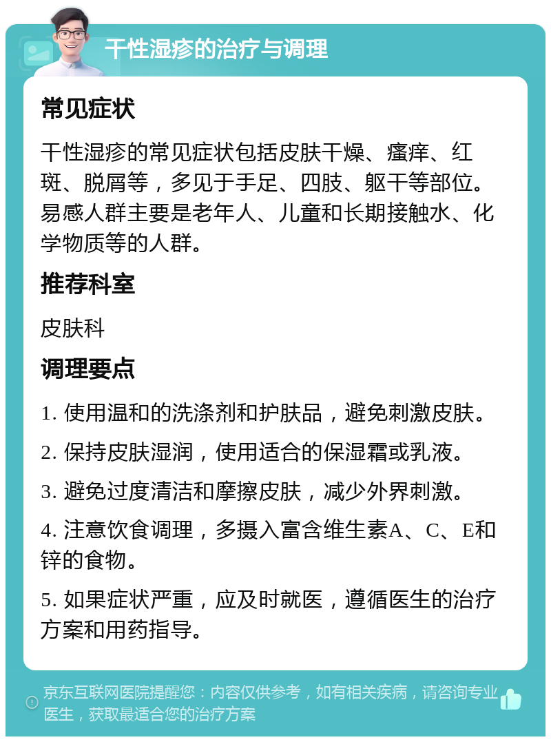 干性湿疹的治疗与调理 常见症状 干性湿疹的常见症状包括皮肤干燥、瘙痒、红斑、脱屑等，多见于手足、四肢、躯干等部位。易感人群主要是老年人、儿童和长期接触水、化学物质等的人群。 推荐科室 皮肤科 调理要点 1. 使用温和的洗涤剂和护肤品，避免刺激皮肤。 2. 保持皮肤湿润，使用适合的保湿霜或乳液。 3. 避免过度清洁和摩擦皮肤，减少外界刺激。 4. 注意饮食调理，多摄入富含维生素A、C、E和锌的食物。 5. 如果症状严重，应及时就医，遵循医生的治疗方案和用药指导。