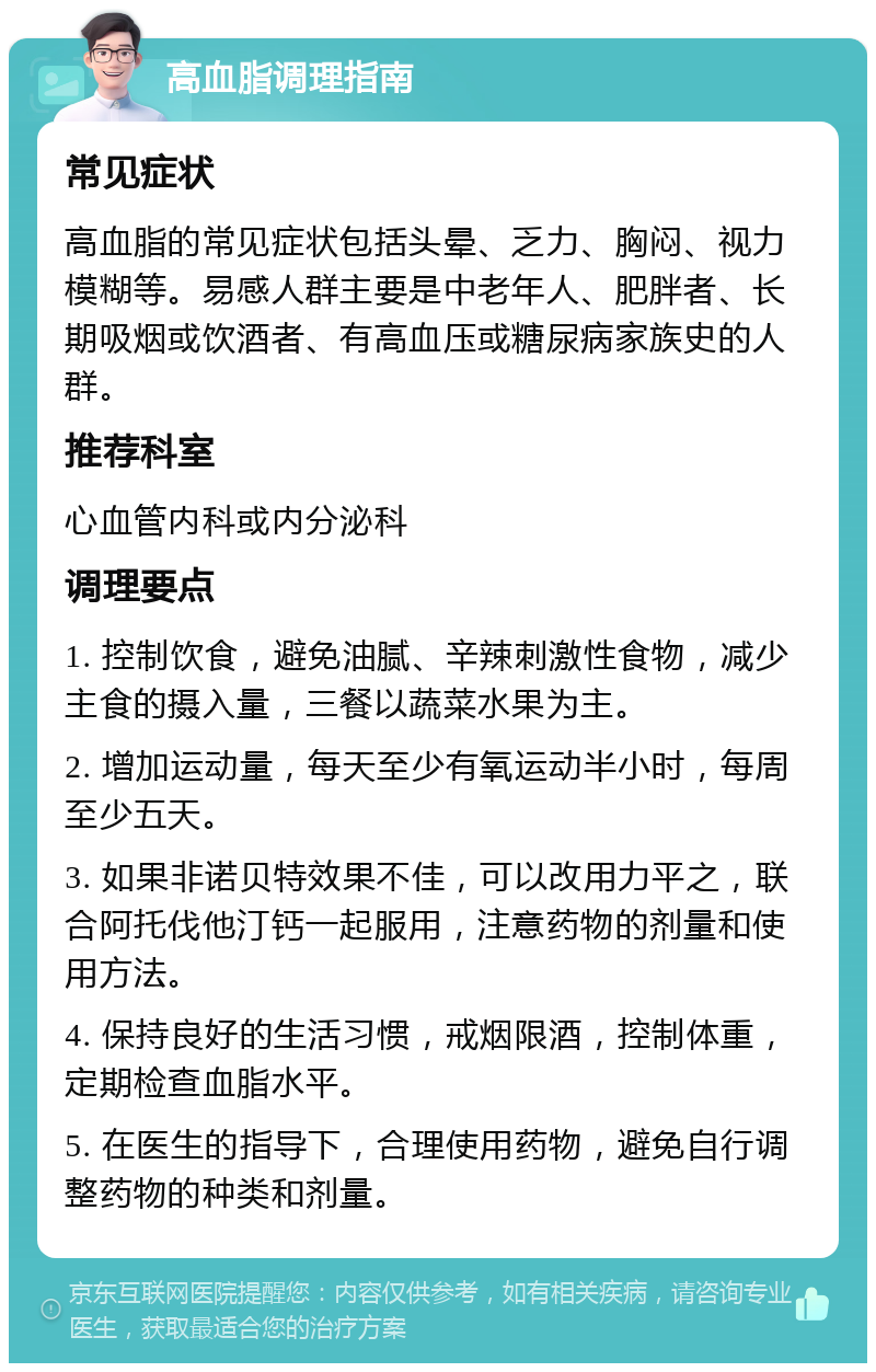 高血脂调理指南 常见症状 高血脂的常见症状包括头晕、乏力、胸闷、视力模糊等。易感人群主要是中老年人、肥胖者、长期吸烟或饮酒者、有高血压或糖尿病家族史的人群。 推荐科室 心血管内科或内分泌科 调理要点 1. 控制饮食，避免油腻、辛辣刺激性食物，减少主食的摄入量，三餐以蔬菜水果为主。 2. 增加运动量，每天至少有氧运动半小时，每周至少五天。 3. 如果非诺贝特效果不佳，可以改用力平之，联合阿托伐他汀钙一起服用，注意药物的剂量和使用方法。 4. 保持良好的生活习惯，戒烟限酒，控制体重，定期检查血脂水平。 5. 在医生的指导下，合理使用药物，避免自行调整药物的种类和剂量。