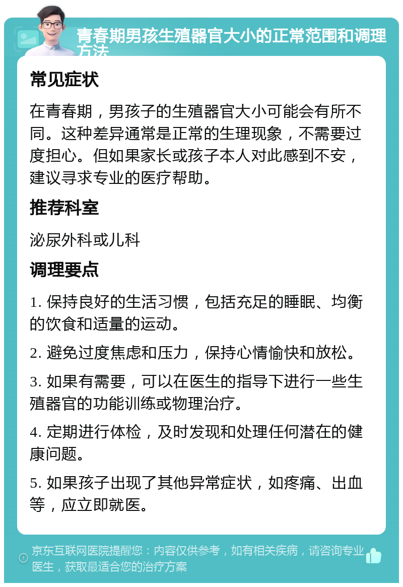 青春期男孩生殖器官大小的正常范围和调理方法 常见症状 在青春期，男孩子的生殖器官大小可能会有所不同。这种差异通常是正常的生理现象，不需要过度担心。但如果家长或孩子本人对此感到不安，建议寻求专业的医疗帮助。 推荐科室 泌尿外科或儿科 调理要点 1. 保持良好的生活习惯，包括充足的睡眠、均衡的饮食和适量的运动。 2. 避免过度焦虑和压力，保持心情愉快和放松。 3. 如果有需要，可以在医生的指导下进行一些生殖器官的功能训练或物理治疗。 4. 定期进行体检，及时发现和处理任何潜在的健康问题。 5. 如果孩子出现了其他异常症状，如疼痛、出血等，应立即就医。