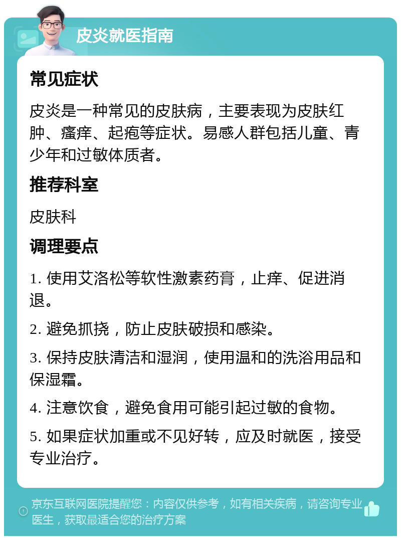 皮炎就医指南 常见症状 皮炎是一种常见的皮肤病，主要表现为皮肤红肿、瘙痒、起疱等症状。易感人群包括儿童、青少年和过敏体质者。 推荐科室 皮肤科 调理要点 1. 使用艾洛松等软性激素药膏，止痒、促进消退。 2. 避免抓挠，防止皮肤破损和感染。 3. 保持皮肤清洁和湿润，使用温和的洗浴用品和保湿霜。 4. 注意饮食，避免食用可能引起过敏的食物。 5. 如果症状加重或不见好转，应及时就医，接受专业治疗。