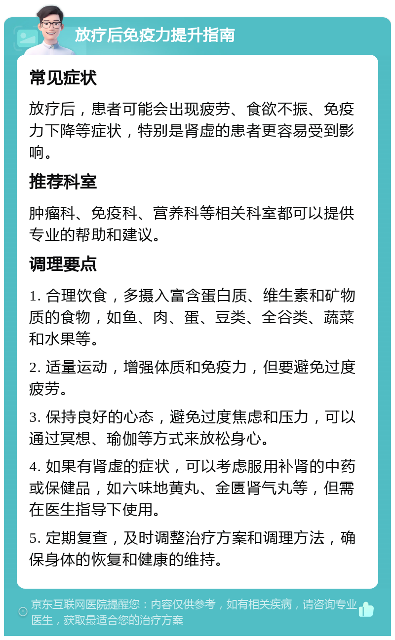 放疗后免疫力提升指南 常见症状 放疗后，患者可能会出现疲劳、食欲不振、免疫力下降等症状，特别是肾虚的患者更容易受到影响。 推荐科室 肿瘤科、免疫科、营养科等相关科室都可以提供专业的帮助和建议。 调理要点 1. 合理饮食，多摄入富含蛋白质、维生素和矿物质的食物，如鱼、肉、蛋、豆类、全谷类、蔬菜和水果等。 2. 适量运动，增强体质和免疫力，但要避免过度疲劳。 3. 保持良好的心态，避免过度焦虑和压力，可以通过冥想、瑜伽等方式来放松身心。 4. 如果有肾虚的症状，可以考虑服用补肾的中药或保健品，如六味地黄丸、金匮肾气丸等，但需在医生指导下使用。 5. 定期复查，及时调整治疗方案和调理方法，确保身体的恢复和健康的维持。