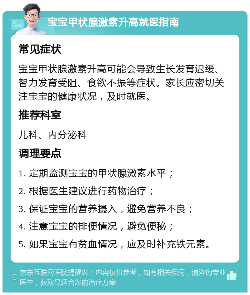 宝宝甲状腺激素升高就医指南 常见症状 宝宝甲状腺激素升高可能会导致生长发育迟缓、智力发育受阻、食欲不振等症状。家长应密切关注宝宝的健康状况，及时就医。 推荐科室 儿科、内分泌科 调理要点 1. 定期监测宝宝的甲状腺激素水平； 2. 根据医生建议进行药物治疗； 3. 保证宝宝的营养摄入，避免营养不良； 4. 注意宝宝的排便情况，避免便秘； 5. 如果宝宝有贫血情况，应及时补充铁元素。