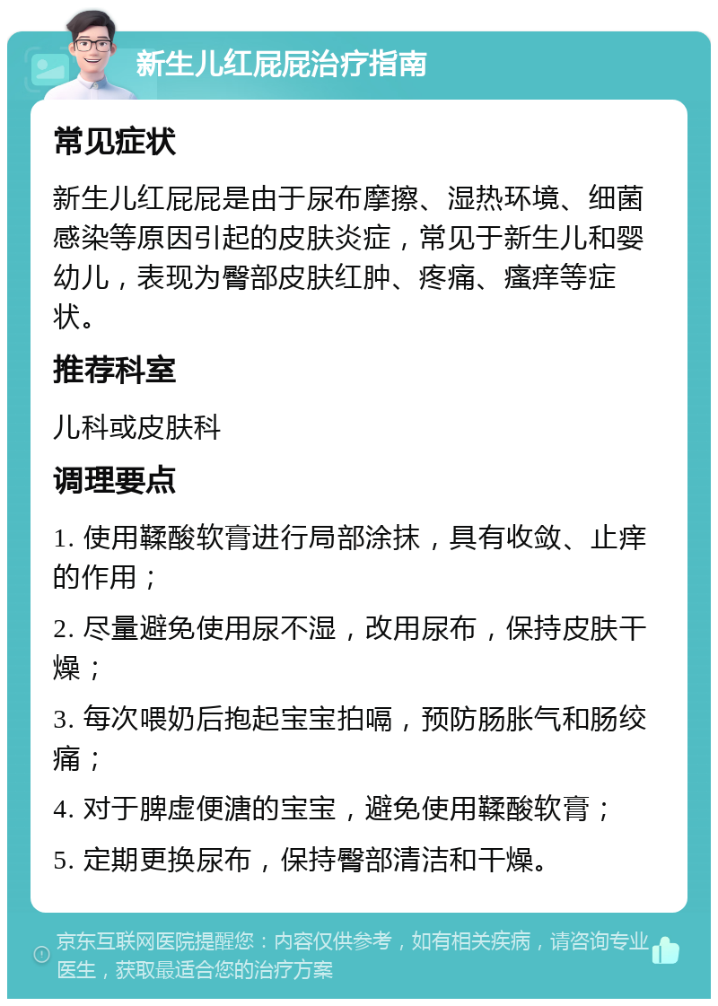 新生儿红屁屁治疗指南 常见症状 新生儿红屁屁是由于尿布摩擦、湿热环境、细菌感染等原因引起的皮肤炎症，常见于新生儿和婴幼儿，表现为臀部皮肤红肿、疼痛、瘙痒等症状。 推荐科室 儿科或皮肤科 调理要点 1. 使用鞣酸软膏进行局部涂抹，具有收敛、止痒的作用； 2. 尽量避免使用尿不湿，改用尿布，保持皮肤干燥； 3. 每次喂奶后抱起宝宝拍嗝，预防肠胀气和肠绞痛； 4. 对于脾虚便溏的宝宝，避免使用鞣酸软膏； 5. 定期更换尿布，保持臀部清洁和干燥。