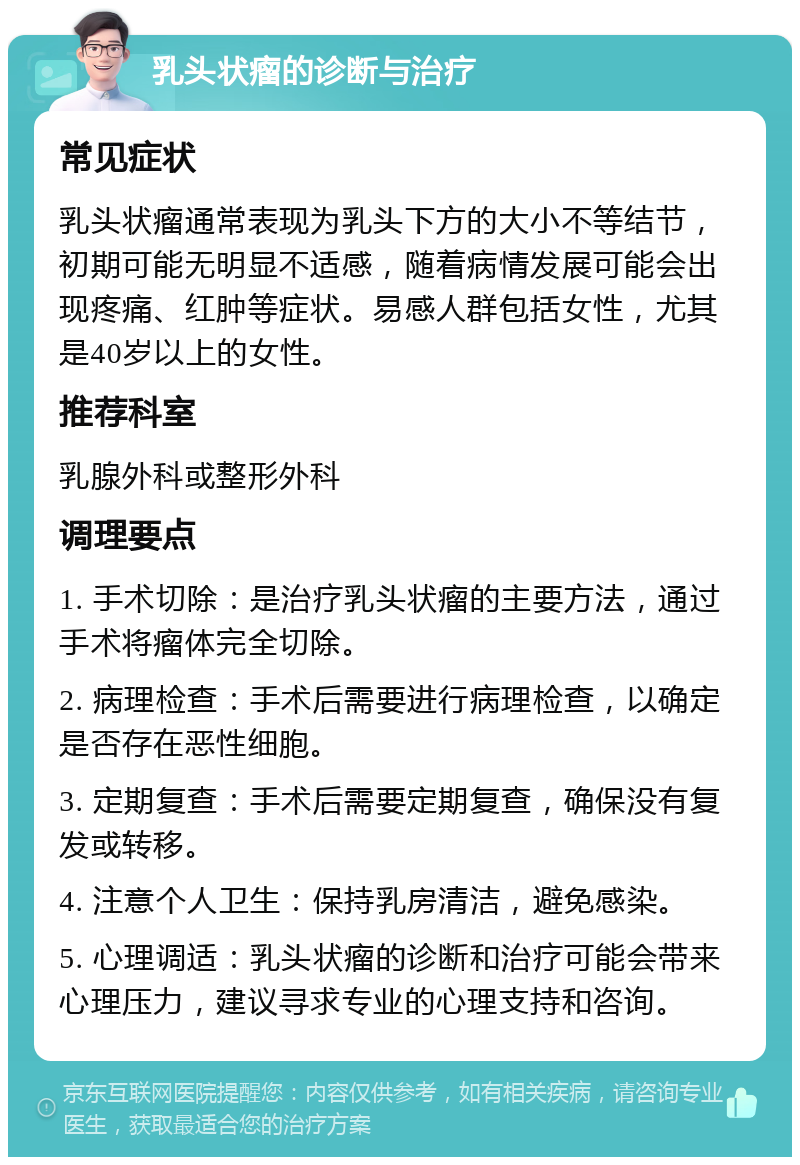 乳头状瘤的诊断与治疗 常见症状 乳头状瘤通常表现为乳头下方的大小不等结节，初期可能无明显不适感，随着病情发展可能会出现疼痛、红肿等症状。易感人群包括女性，尤其是40岁以上的女性。 推荐科室 乳腺外科或整形外科 调理要点 1. 手术切除：是治疗乳头状瘤的主要方法，通过手术将瘤体完全切除。 2. 病理检查：手术后需要进行病理检查，以确定是否存在恶性细胞。 3. 定期复查：手术后需要定期复查，确保没有复发或转移。 4. 注意个人卫生：保持乳房清洁，避免感染。 5. 心理调适：乳头状瘤的诊断和治疗可能会带来心理压力，建议寻求专业的心理支持和咨询。