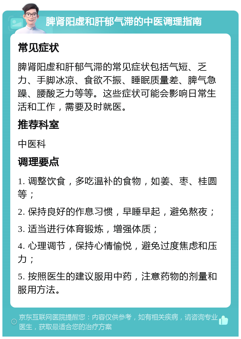 脾肾阳虚和肝郁气滞的中医调理指南 常见症状 脾肾阳虚和肝郁气滞的常见症状包括气短、乏力、手脚冰凉、食欲不振、睡眠质量差、脾气急躁、腰酸乏力等等。这些症状可能会影响日常生活和工作，需要及时就医。 推荐科室 中医科 调理要点 1. 调整饮食，多吃温补的食物，如姜、枣、桂圆等； 2. 保持良好的作息习惯，早睡早起，避免熬夜； 3. 适当进行体育锻炼，增强体质； 4. 心理调节，保持心情愉悦，避免过度焦虑和压力； 5. 按照医生的建议服用中药，注意药物的剂量和服用方法。